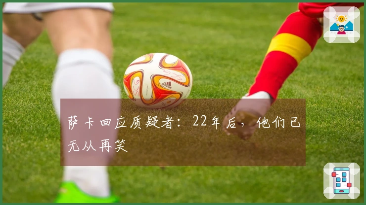 萨卡回应质疑者：22年后，他们已无从再笑