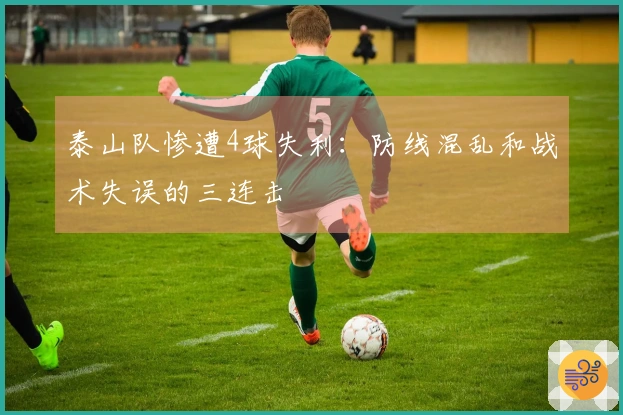 泰山队惨遭4球失利：防线混乱和战术失误的三连击